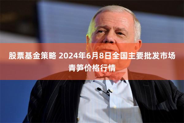 股票基金策略 2024年6月8日全国主要批发市场青笋价格行情