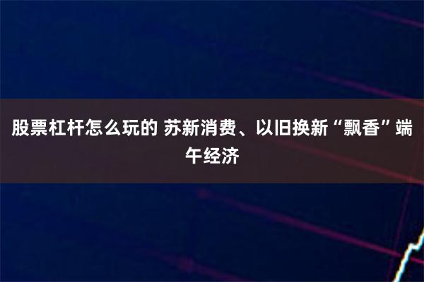 股票杠杆怎么玩的 苏新消费、以旧换新“飘香”端午经济