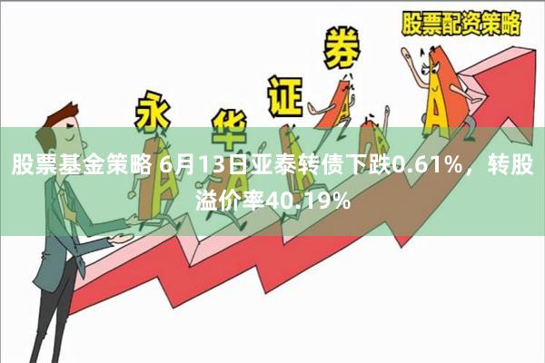 股票基金策略 6月13日亚泰转债下跌0.61%，转股溢价率40.19%