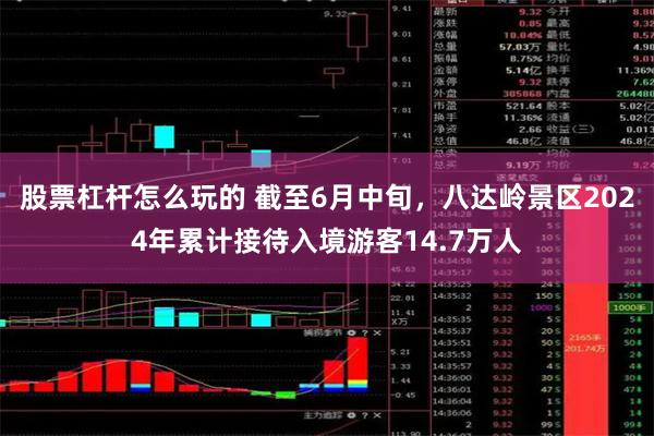 股票杠杆怎么玩的 截至6月中旬，八达岭景区2024年累计接待入境游客14.7万人