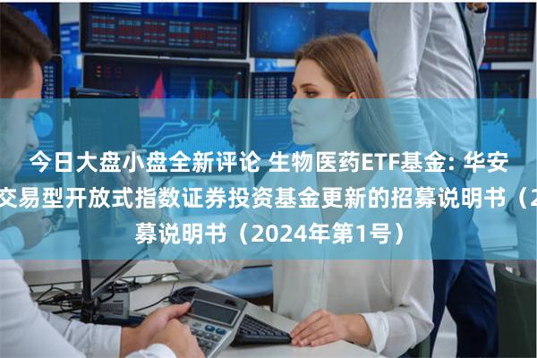 今日大盘小盘全新评论 生物医药ETF基金: 华安国证生物医药交易型开放式指数证券投资基金更新的招募说明书（2024年第1号）