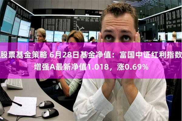 股票基金策略 6月28日基金净值：富国中证红利指数增强A最新净值1.018，涨0.69%