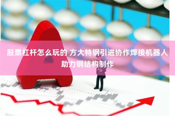 股票杠杆怎么玩的 方大特钢引进协作焊接机器人助力钢结构制作