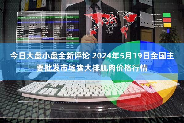 今日大盘小盘全新评论 2024年5月19日全国主要批发市场猪大排肌肉价格行情