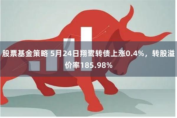 股票基金策略 5月24日翔鹭转债上涨0.4%，转股溢价率185.98%