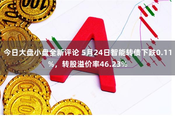 今日大盘小盘全新评论 5月24日智能转债下跌0.11%，转股溢价率46.23%