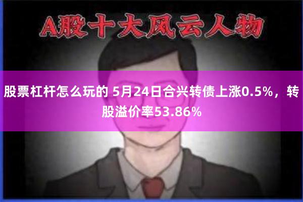 股票杠杆怎么玩的 5月24日合兴转债上涨0.5%，转股溢价率53.86%