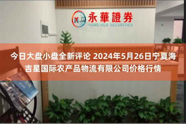 今日大盘小盘全新评论 2024年5月26日宁夏海吉星国际农产品物流有限公司价格行情