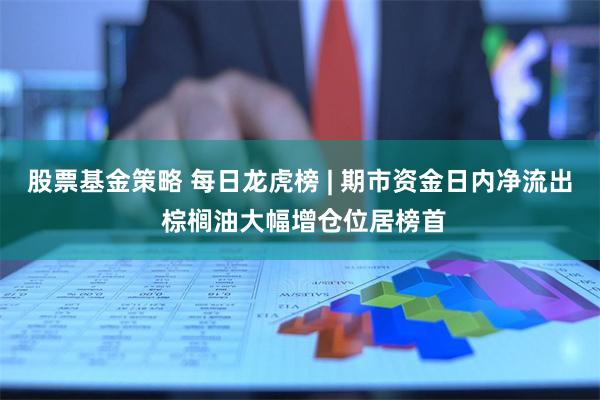 股票基金策略 每日龙虎榜 | 期市资金日内净流出 棕榈油大幅增仓位居榜首