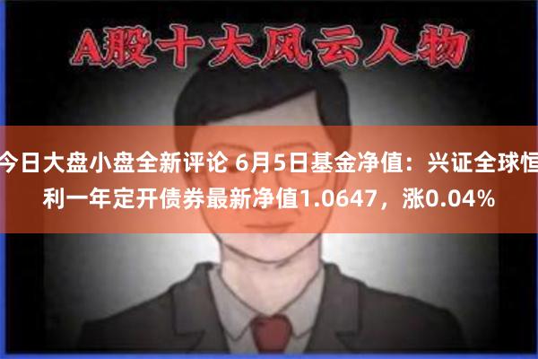 今日大盘小盘全新评论 6月5日基金净值：兴证全球恒利一年定开债券最新净值1.0647，涨0.04%