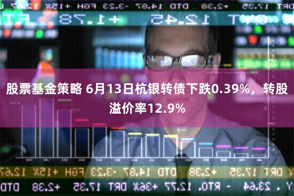 股票基金策略 6月13日杭银转债下跌0.39%，转股溢价率12.9%