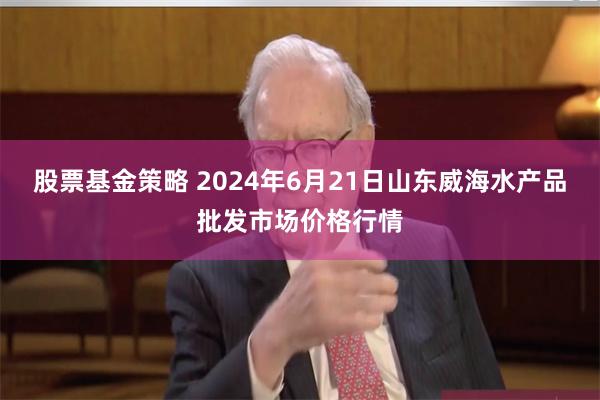 股票基金策略 2024年6月21日山东威海水产品批发市场价格行情