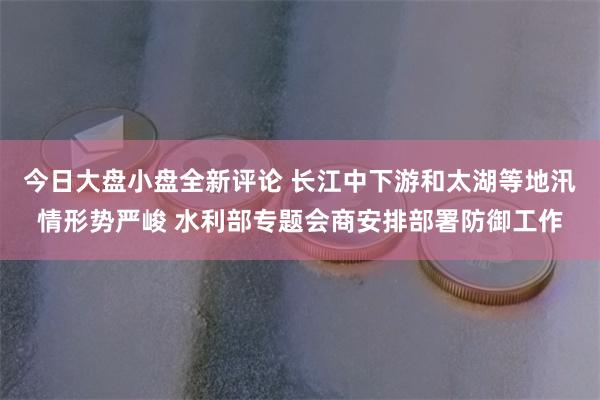 今日大盘小盘全新评论 长江中下游和太湖等地汛情形势严峻 水利部专题会商安排部署防御工作