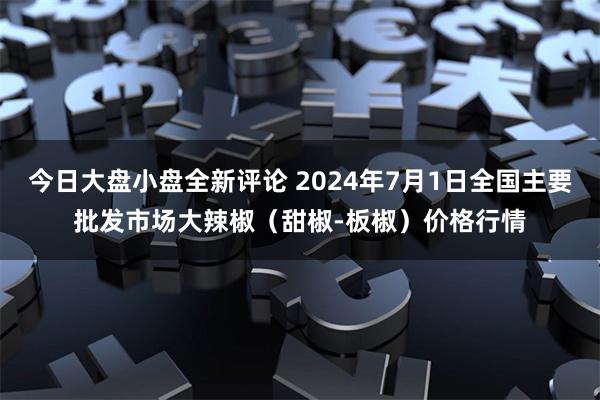 今日大盘小盘全新评论 2024年7月1日全国主要批发市场大辣椒（甜椒-板椒）价格行情