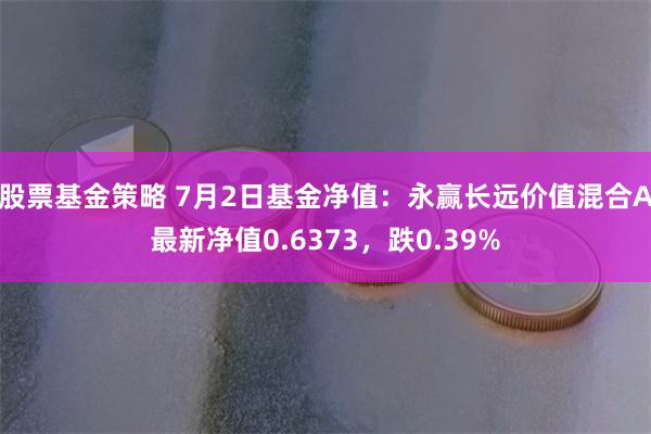 股票基金策略 7月2日基金净值：永赢长远价值混合A最新净值0.6373，跌0.39%