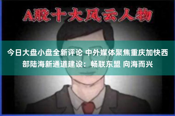 今日大盘小盘全新评论 中外媒体聚焦重庆加快西部陆海新通道建设：畅联东盟 向海而兴