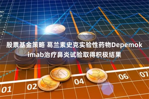 股票基金策略 葛兰素史克实验性药物Depemokimab治疗鼻炎试验取得积极结果