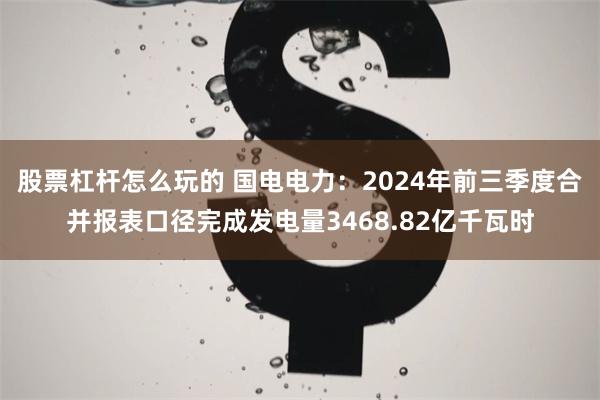 股票杠杆怎么玩的 国电电力：2024年前三季度合并报表口径完成发电量3468.82亿千瓦时