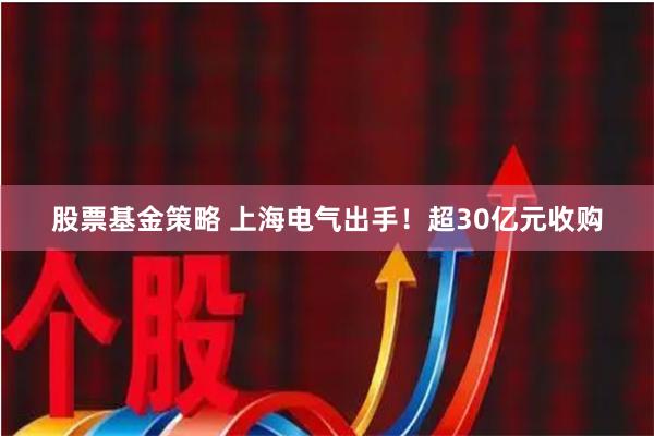 股票基金策略 上海电气出手！超30亿元收购