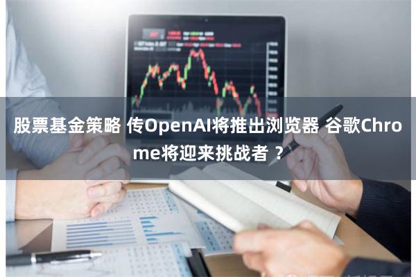 股票基金策略 传OpenAI将推出浏览器 谷歌Chrome将迎来挑战者 ？