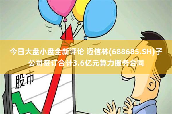 今日大盘小盘全新评论 迈信林(688685.SH)子公司签订合计3.6亿元算力服务合同