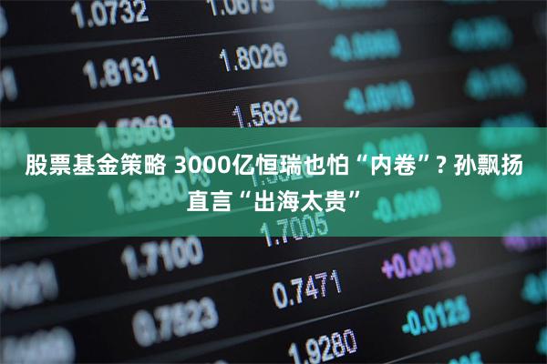 股票基金策略 3000亿恒瑞也怕“内卷”? 孙飘扬直言“出海太贵”