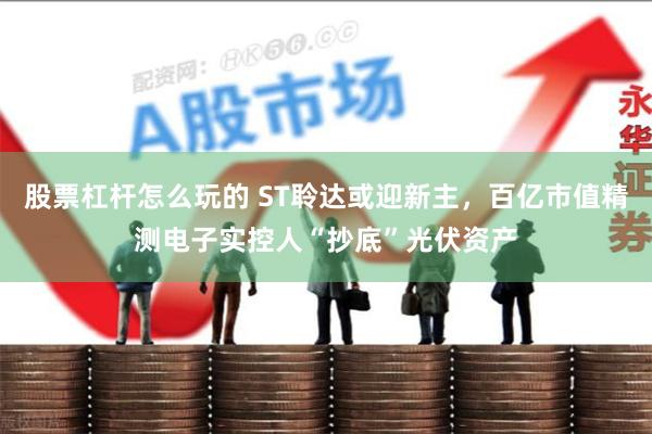 股票杠杆怎么玩的 ST聆达或迎新主，百亿市值精测电子实控人“抄底”光伏资产