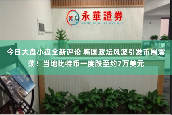 今日大盘小盘全新评论 韩国政坛风波引发币圈震荡！当地比特币一度跌至约7万美元