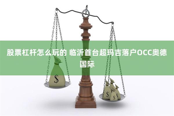 股票杠杆怎么玩的 临沂首台超玛吉落户OCC奥德国际