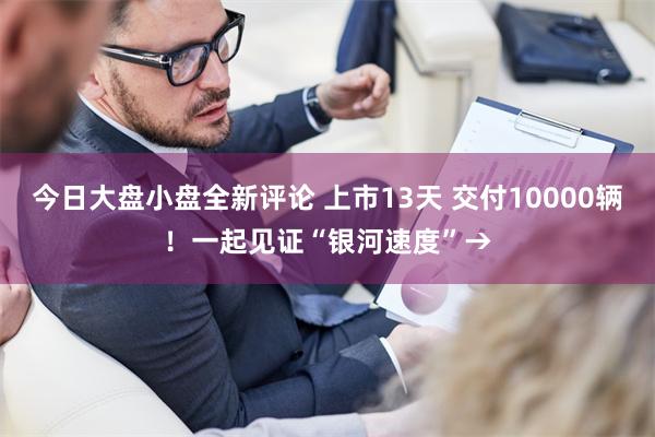 今日大盘小盘全新评论 上市13天 交付10000辆！一起见证“银河速度”→