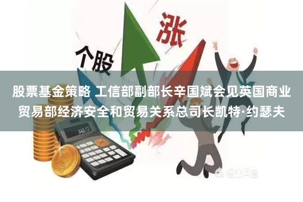 股票基金策略 工信部副部长辛国斌会见英国商业贸易部经济安全和贸易关系总司长凯特·约瑟夫