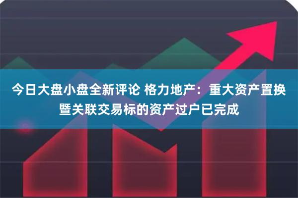 今日大盘小盘全新评论 格力地产：重大资产置换暨关联交易标的资产过户已完成