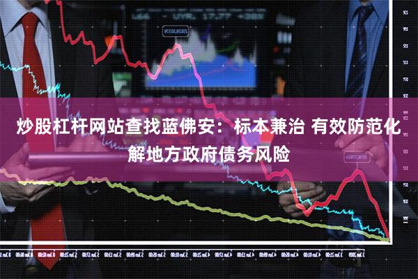炒股杠杆网站查找蓝佛安：标本兼治 有效防范化解地方政府债务风险