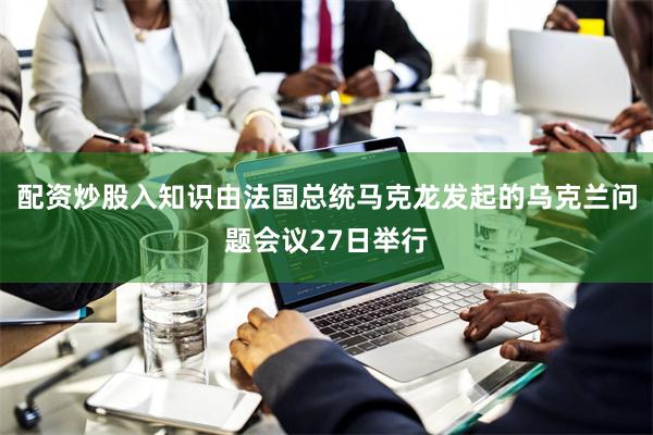 配资炒股入知识由法国总统马克龙发起的乌克兰问题会议27日举行