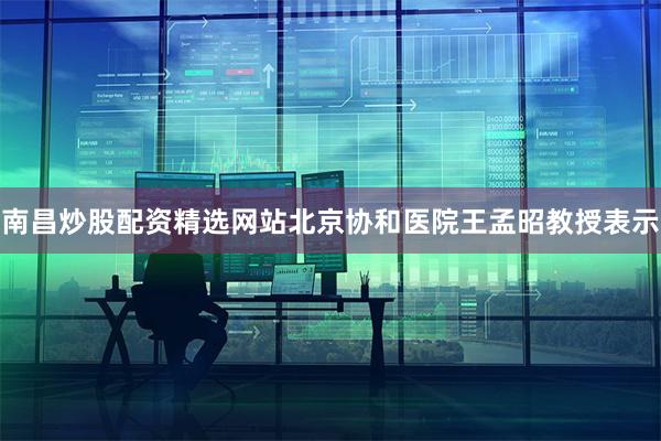 南昌炒股配资精选网站北京协和医院王孟昭教授表示