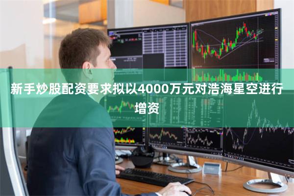 新手炒股配资要求拟以4000万元对浩海星空进行增资