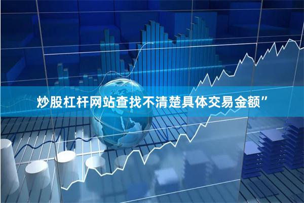 炒股杠杆网站查找不清楚具体交易金额”